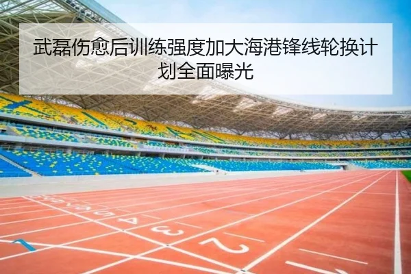 武磊伤愈后训练强度加大海港锋线轮换计划全面曝光